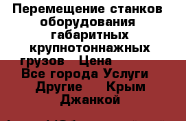 Перемещение станков, оборудования, габаритных крупнотоннажных грузов › Цена ­ 7 000 - Все города Услуги » Другие   . Крым,Джанкой